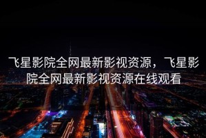 飞星影院全网最新影视资源，飞星影院全网最新影视资源在线观看