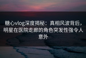 糖心vlog深度揭秘：真相风波背后，明星在医院走廊的角色突发性强令人意外