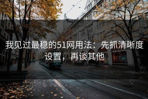 我见过最稳的51网用法：先抓清晰度设置，再谈其他
