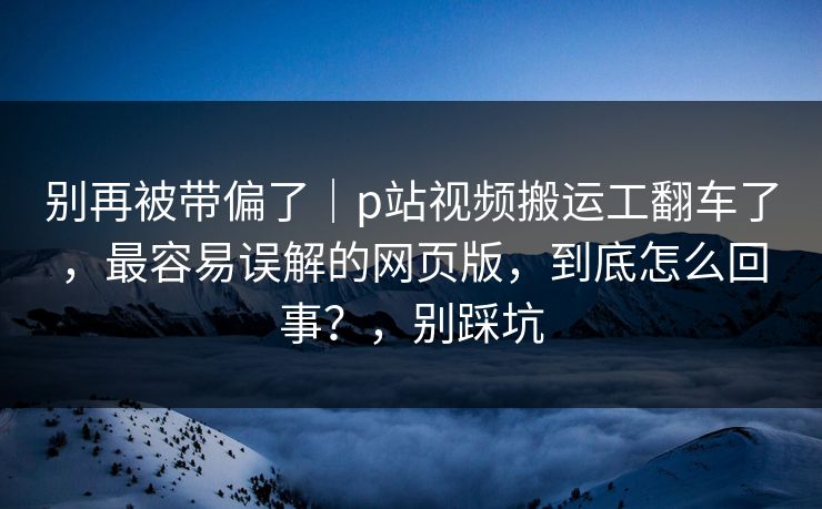 别再被带偏了｜p站视频搬运工翻车了，最容易误解的网页版，到底怎么回事？，别踩坑
