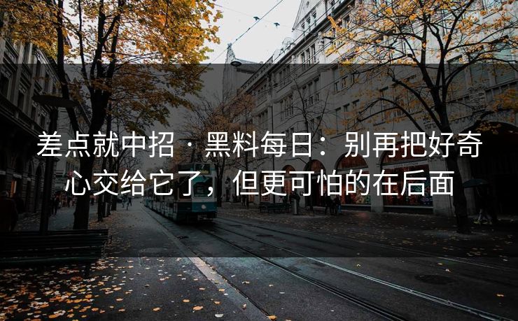 差点就中招 · 黑料每日：别再把好奇心交给它了，但更可怕的在后面
