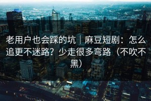 老用户也会踩的坑｜麻豆短剧：怎么追更不迷路？少走很多弯路（不吹不黑）