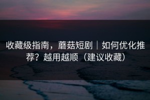 收藏级指南，蘑菇短剧｜如何优化推荐？越用越顺（建议收藏）