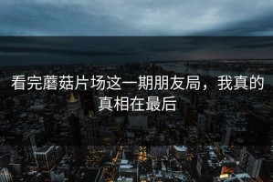 看完蘑菇片场这一期朋友局，我真的真相在最后