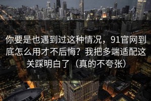 你要是也遇到过这种情况，91官网到底怎么用才不后悔？我把多端适配这关踩明白了（真的不夸张）