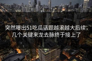 突然曝出51吃瓜话题越滚越大后续，几个关键来龙去脉终于接上了