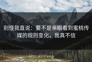 别怪我直说：要不是亲眼看到蜜桃传媒的规则变化，我真不信