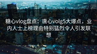 糖心vlog盘点：唐心volg5大爆点，业内人士上榜理由特别猛烈令人引发联想