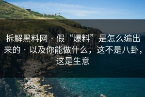 拆解黑料网 · 假“爆料”是怎么编出来的 · 以及你能做什么，这不是八卦，这是生意