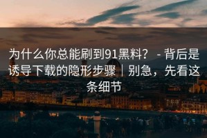 为什么你总能刷到91黑料？ - 背后是诱导下载的隐形步骤｜别急，先看这条细节