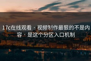 17c在线观看 · 视频制作最狠的不是内容 · 是这个分区入口机制
