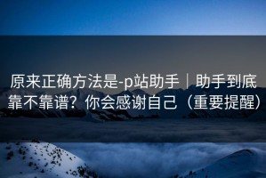 原来正确方法是-p站助手｜助手到底靠不靠谱？你会感谢自己（重要提醒）