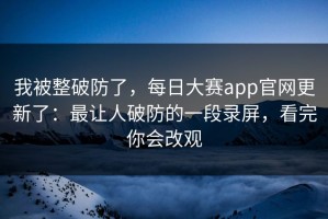 我被整破防了，每日大赛app官网更新了：最让人破防的一段录屏，看完你会改观