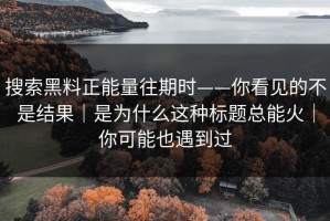 搜索黑料正能量往期时——你看见的不是结果｜是为什么这种标题总能火｜你可能也遇到过