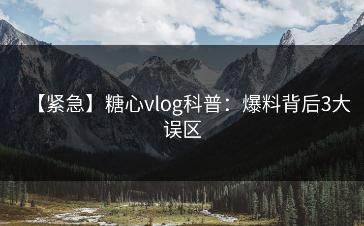 【紧急】糖心vlog科普：爆料背后3大误区