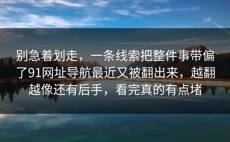 别急着划走，一条线索把整件事带偏了91网址导航最近又被翻出来，越翻越像还有后手，看完真的有点堵