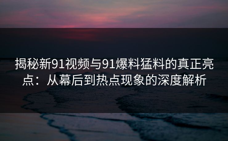 揭秘新91视频与91爆料猛料的真正亮点：从幕后到热点现象的深度解析