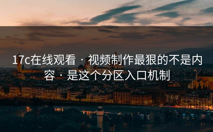 17c在线观看 · 视频制作最狠的不是内容 · 是这个分区入口机制