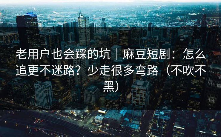 老用户也会踩的坑｜麻豆短剧：怎么追更不迷路？少走很多弯路（不吹不黑）
