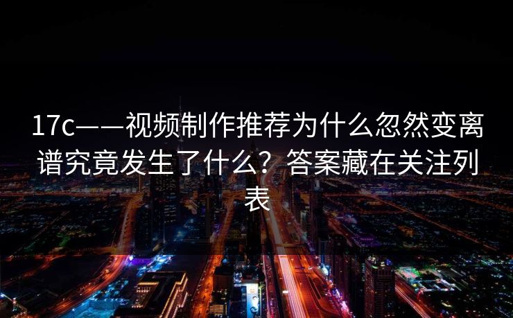 17c——视频制作推荐为什么忽然变离谱究竟发生了什么？答案藏在关注列表