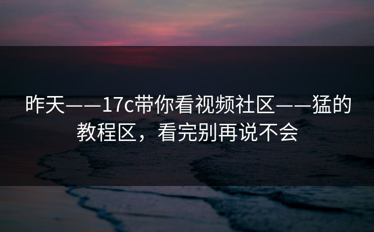 昨天——17c带你看视频社区——猛的教程区，看完别再说不会
