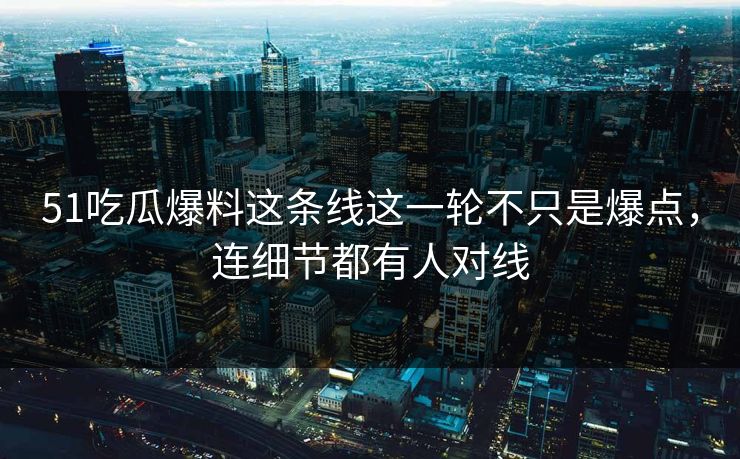 51吃瓜爆料这条线这一轮不只是爆点，连细节都有人对线