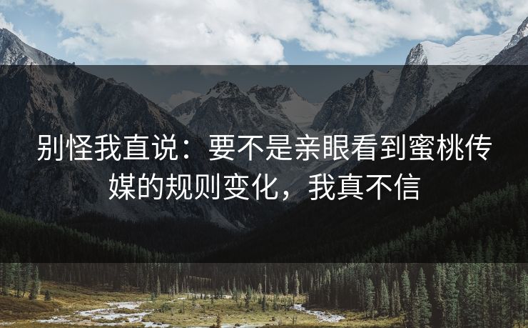 别怪我直说：要不是亲眼看到蜜桃传媒的规则变化，我真不信