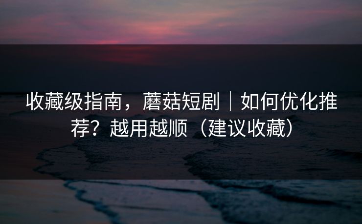 收藏级指南，蘑菇短剧｜如何优化推荐？越用越顺（建议收藏）
