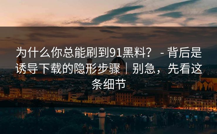 为什么你总能刷到91黑料？ - 背后是诱导下载的隐形步骤｜别急，先看这条细节